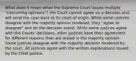 What does it mean when the Supreme Court issues multiple "concurring opinions"? the Court cannot agree on a decision and will send the case back to its court of origin. While some justices disagree with the majority opinion rendered, they "agree to disagree" and let the decision stand. While some justices agree with the Courts' decisions, other justices base their agreement for different reasons than are stated in the majority opinion. Some justices disagree with the majority decision rendered by the court. All justices agree with the written explanations issued by the Chief Justice.