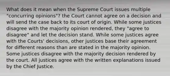 What does it mean when the Supreme Court issues multiple "concurring opinions"? the Court cannot agree on a decision and will send the case back to its court of origin. While some justices disagree with the majority opinion rendered, they "agree to disagree" and let the decision stand. While some justices agree with the Courts' decisions, other justices base their agreement for different reasons than are stated in the majority opinion. Some justices disagree with the majority decision rendered by the court. All justices agree with the written explanations issued by the Chief Justice.