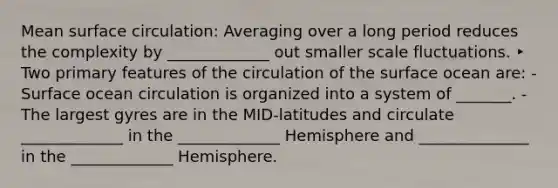 Mean surface circulation: Averaging over a long period reduces the complexity by _____________ out smaller scale fluctuations. ‣ Two primary features of the circulation of the surface ocean are: - Surface ocean circulation is organized into a system of _______. - The largest gyres are in the MID-latitudes and circulate _____________ in the _____________ Hemisphere and ______________ in the _____________ Hemisphere.