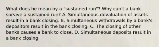 What does he mean by a "sustained run"? Why​ can't a bank survive a sustained​ run? A. Simultaneous devaluation of assets result in a bank closing. B. Simultaneous withdrawals by a​ bank's depositors result in the bank closing. C. The closing of other banks causes a bank to close. D. Simultaneous deposits result in a bank closing.