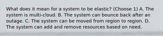 What does it mean for a system to be elastic? (Choose 1) A. The system is multi-cloud. B. The system can bounce back after an outage. C. The system can be moved from region to region. D. The system can add and remove resources based on need.