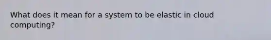 What does it mean for a system to be elastic in cloud computing?
