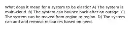 What does it mean for a system to be elastic? A) The system is multi-cloud. B) The system can bounce back after an outage. C) The system can be moved from region to region. D) The system can add and remove resources based on need.