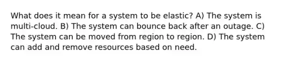 What does it mean for a system to be elastic? A) The system is multi-cloud. B) The system can bounce back after an outage. C) The system can be moved from region to region. D) The system can add and remove resources based on need.