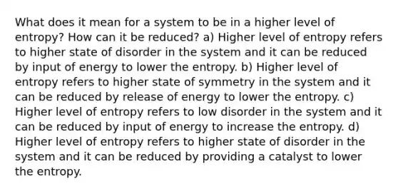 What does it mean for a system to be in a higher level of entropy? How can it be reduced? a) Higher level of entropy refers to higher state of disorder in the system and it can be reduced by input of energy to lower the entropy. b) Higher level of entropy refers to higher state of symmetry in the system and it can be reduced by release of energy to lower the entropy. c) Higher level of entropy refers to low disorder in the system and it can be reduced by input of energy to increase the entropy. d) Higher level of entropy refers to higher state of disorder in the system and it can be reduced by providing a catalyst to lower the entropy.