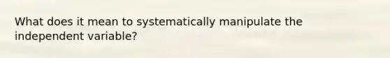 What does it mean to systematically manipulate the independent variable?