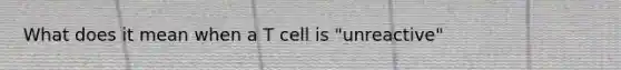 What does it mean when a T cell is "unreactive"