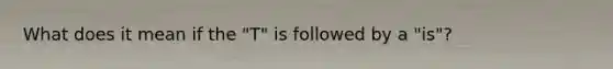 What does it mean if the "T" is followed by a "is"?