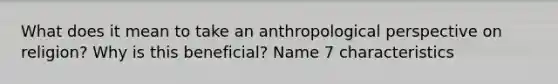 What does it mean to take an anthropological perspective on religion? Why is this beneficial? Name 7 characteristics