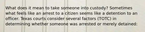 What does it mean to take someone into custody? Sometimes what feels like an arrest to a citizen seems like a detention to an officer. Texas courts consider several factors (TOTC) in determining whether someone was arrested or merely detained: