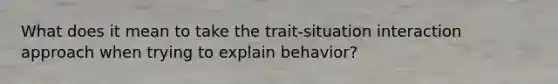 What does it mean to take the trait-situation interaction approach when trying to explain behavior?