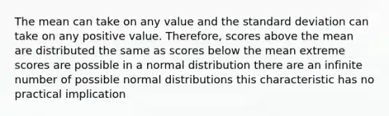 The mean can take on any value and the standard deviation can take on any positive value. Therefore, scores above the mean are distributed the same as scores below the mean extreme scores are possible in a normal distribution there are an infinite number of possible normal distributions this characteristic has no practical implication