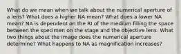 What do we mean when we talk about the numerical aperture of a lens? What does a higher NA mean? What does a lower NA mean? NA is dependent on the RI of the medium filling the space between the specimen on the stage and the objective lens. What two things about the image does the numerical aperture determine? What happens to NA as magnification increases?