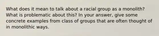 What does it mean to talk about a racial group as a monolith? What is problematic about this? In your answer, give some concrete examples from class of groups that are often thought of in monolithic ways.