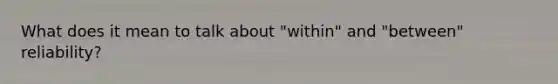 What does it mean to talk about "within" and "between" reliability?