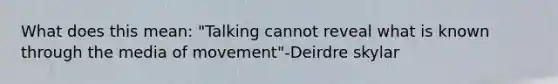 What does this mean: "Talking cannot reveal what is known through the media of movement"-Deirdre skylar