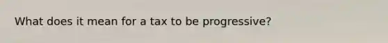 What does it mean for a tax to be progressive?