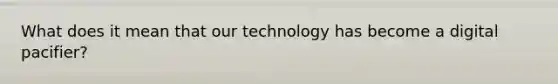 What does it mean that our technology has become a digital pacifier?