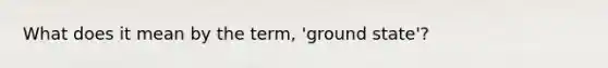 What does it mean by the term, 'ground state'?