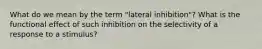 What do we mean by the term "lateral inhibition"? What is the functional effect of such inhibition on the selectivity of a response to a stimulus?