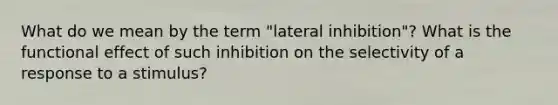 What do we mean by the term "lateral inhibition"? What is the functional effect of such inhibition on the selectivity of a response to a stimulus?