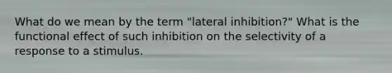 What do we mean by the term "lateral inhibition?" What is the functional effect of such inhibition on the selectivity of a response to a stimulus.