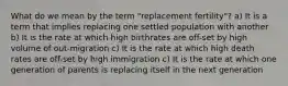 What do we mean by the term "replacement fertility"? a) It is a term that implies replacing one settled population with another b) It is the rate at which high birthrates are off-set by high volume of out-migration c) It is the rate at which high death rates are off-set by high immigration c) It is the rate at which one generation of parents is replacing itself in the next generation