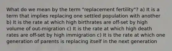 What do we mean by the term "replacement fertility"? a) It is a term that implies replacing one settled population with another b) It is the rate at which high birthrates are off-set by high volume of out-migration c) It is the rate at which high death rates are off-set by high immigration c) It is the rate at which one generation of parents is replacing itself in the next generation