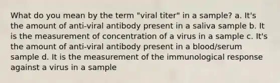 What do you mean by the term "viral titer" in a sample? a. It's the amount of anti-viral antibody present in a saliva sample b. It is the measurement of concentration of a virus in a sample c. It's the amount of anti-viral antibody present in a blood/serum sample d. It is the measurement of the immunological response against a virus in a sample