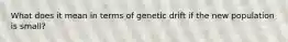 What does it mean in terms of genetic drift if the new population is small?