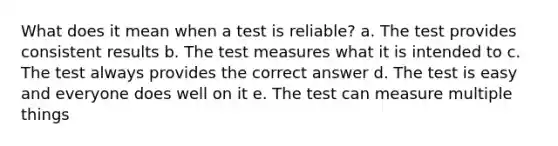 What does it mean when a test is reliable? a. The test provides consistent results b. The test measures what it is intended to c. The test always provides the correct answer d. The test is easy and everyone does well on it e. The test can measure multiple things