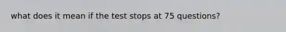 what does it mean if the test stops at 75 questions?