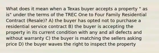 What does it mean when a Texas buyer accepts a property " as is" under the terms of the TREC One to Four Family Residential Contract (Resale)? A) the buyer has opted not to purchase a residential service contract B) the buyer is accepting the property in its current condition with any and all defects and without warranty C) the buyer is matching the sellers asking price D) the buyer waves the right to inspect the property