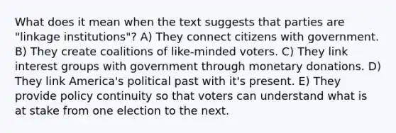 What does it mean when the text suggests that parties are "linkage institutions"? A) They connect citizens with government. B) They create coalitions of like-minded voters. C) They link interest groups with government through monetary donations. D) They link America's political past with it's present. E) They provide policy continuity so that voters can understand what is at stake from one election to the next.