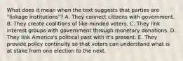 What does it mean when the text suggests that parties are "linkage institutions"? A. They connect citizens with government. B. They create coalitions of like-minded voters. C. They link interest groups with government through monetary donations. D. They link America's political past with it's present. E. They provide policy continuity so that voters can understand what is at stake from one election to the next.