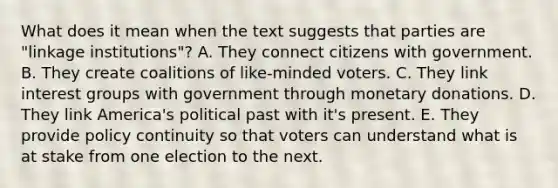 What does it mean when the text suggests that parties are "linkage institutions"? A. They connect citizens with government. B. They create coalitions of like-minded voters. C. They link interest groups with government through monetary donations. D. They link America's political past with it's present. E. They provide policy continuity so that voters can understand what is at stake from one election to the next.