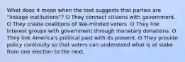 What does it mean when the text suggests that parties are "linkage institutions"? O They connect citizens with government. O They create coalitions of like-minded voters. O They link interest groups with government through monetary donations. O They link America's political past with its present. O They provide policy continuity so that voters can understand what is at stake from one election to the next.