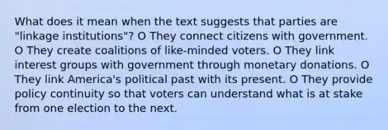 What does it mean when the text suggests that parties are "linkage institutions"? O They connect citizens with government. O They create coalitions of like-minded voters. O They link interest groups with government through monetary donations. O They link America's political past with its present. O They provide policy continuity so that voters can understand what is at stake from one election to the next.