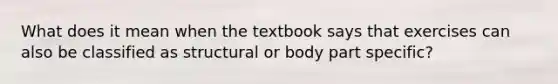 What does it mean when the textbook says that exercises can also be classified as structural or body part specific?