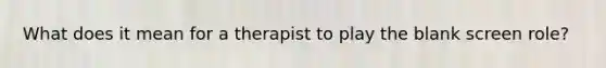 What does it mean for a therapist to play the blank screen role?