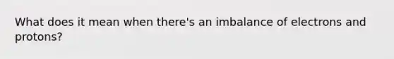 What does it mean when there's an imbalance of electrons and protons?