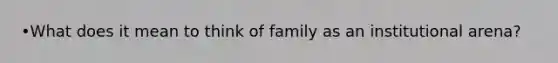 •What does it mean to think of family as an institutional arena?