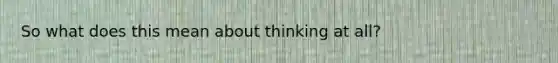 So what does this mean about thinking at all?