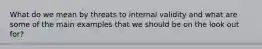 What do we mean by threats to internal validity and what are some of the main examples that we should be on the look out for?