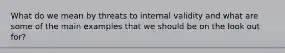 What do we mean by threats to internal validity and what are some of the main examples that we should be on the look out for?