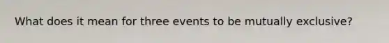 What does it mean for three events to be mutually​ exclusive?