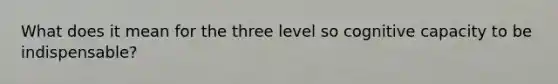 What does it mean for the three level so cognitive capacity to be indispensable?