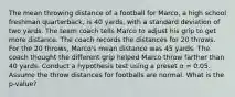 The mean throwing distance of a football for Marco, a high school freshman quarterback, is 40 yards, with a standard deviation of two yards. The team coach tells Marco to adjust his grip to get more distance. The coach records the distances for 20 throws. For the 20 throws, Marco's mean distance was 45 yards. The coach thought the different grip helped Marco throw farther than 40 yards. Conduct a hypothesis test using a preset α = 0.05. Assume the throw distances for footballs are normal. What is the p-value?