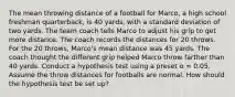 The mean throwing distance of a football for Marco, a high school freshman quarterback, is 40 yards, with a standard deviation of two yards. The team coach tells Marco to adjust his grip to get more distance. The coach records the distances for 20 throws. For the 20 throws, Marco's mean distance was 45 yards. The coach thought the different grip helped Marco throw farther than 40 yards. Conduct a hypothesis test using a preset α = 0.05. Assume the throw distances for footballs are normal. How should the hypothesis test be set up?