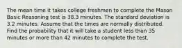 The mean time it takes college freshmen to complete the Mason Basic Reasoning test is 38.3 minutes. The standard deviation is 3.2 minutes. Assume that the times are normally distributed. Find the probability that it will take a student less than 35 minutes or more than 42 minutes to complete the test.